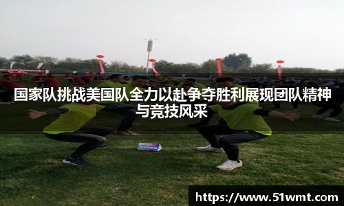国家队挑战美国队全力以赴争夺胜利展现团队精神与竞技风采